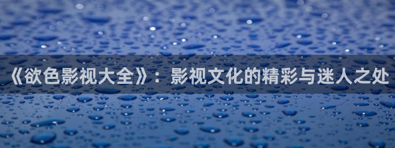 仙逆星辰影院播放：《欲色影视大全》：影视文化的精彩与迷人之处
